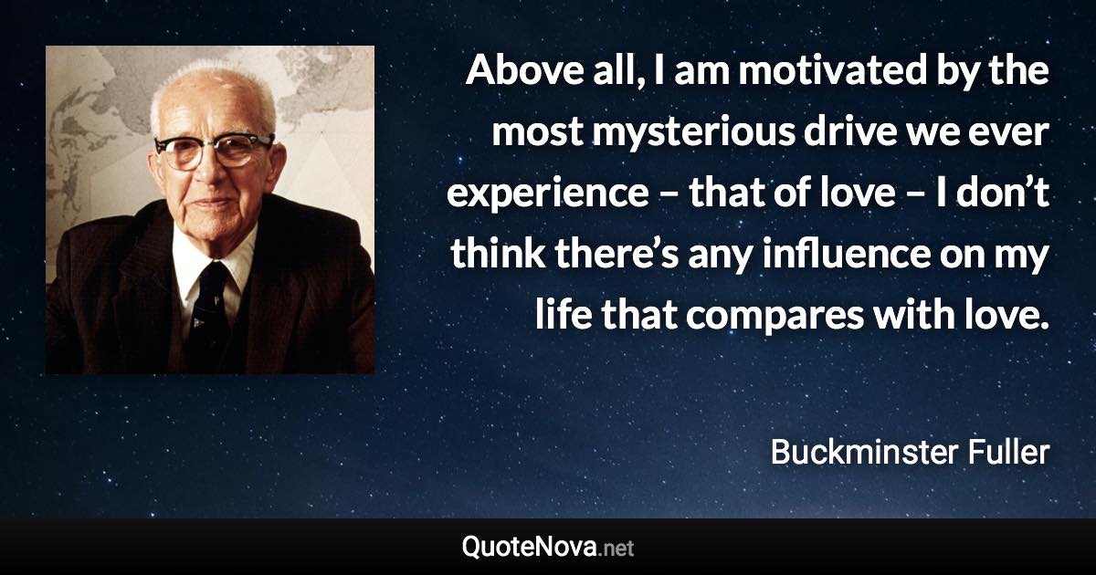 Above all, I am motivated by the most mysterious drive we ever experience – that of love – I don’t think there’s any influence on my life that compares with love. - Buckminster Fuller quote