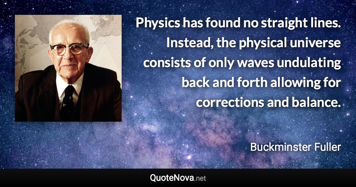 Physics has found no straight lines. Instead, the physical universe consists of only waves undulating back and forth allowing for corrections and balance. - Buckminster Fuller quote