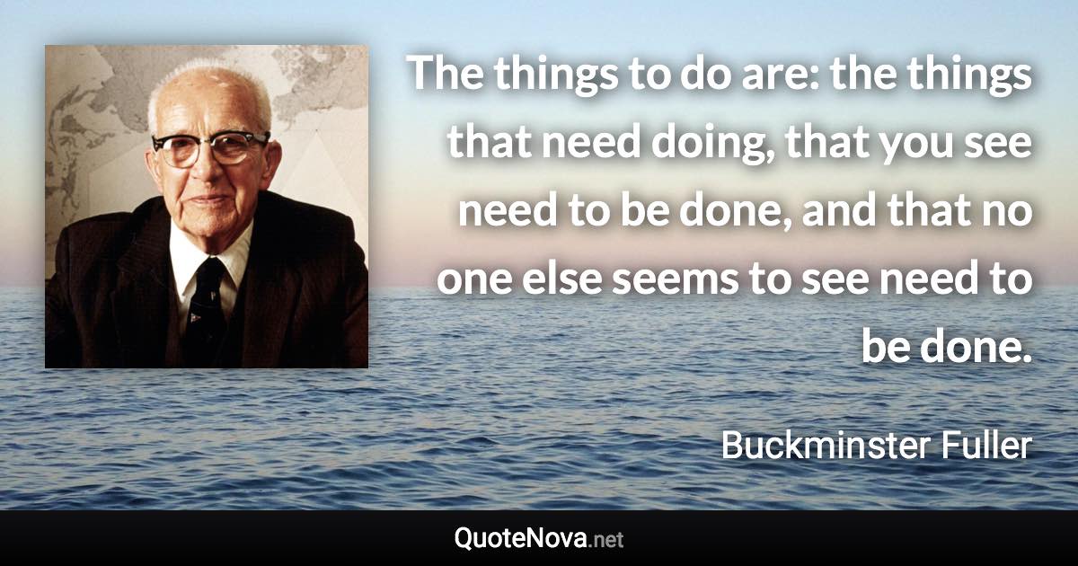 The things to do are: the things that need doing, that you see need to be done, and that no one else seems to see need to be done. - Buckminster Fuller quote