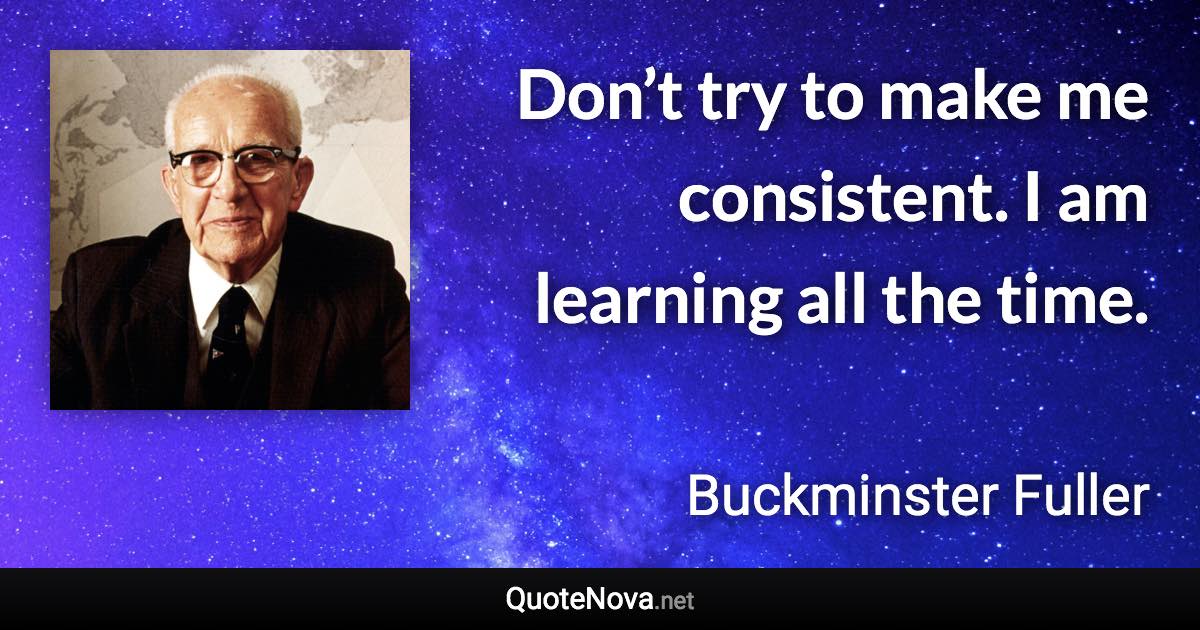 Don’t try to make me consistent. I am learning all the time. - Buckminster Fuller quote