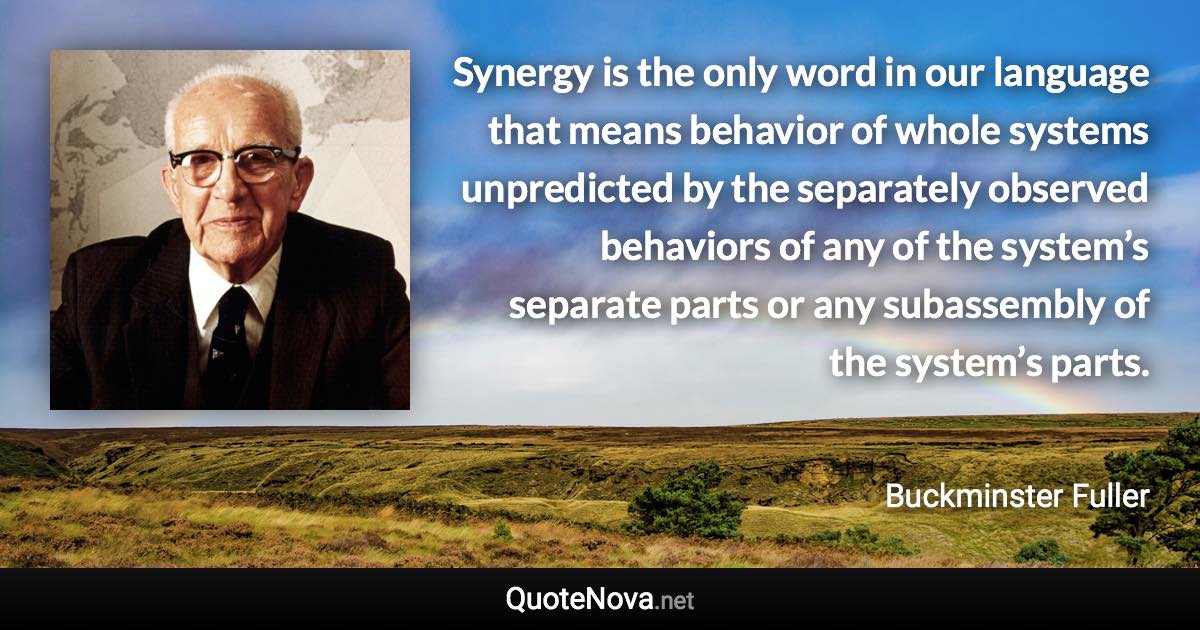 Synergy is the only word in our language that means behavior of whole systems unpredicted by the separately observed behaviors of any of the system’s separate parts or any subassembly of the system’s parts. - Buckminster Fuller quote