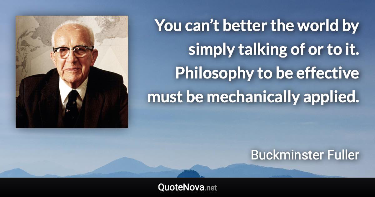 You can’t better the world by simply talking of or to it. Philosophy to be effective must be mechanically applied. - Buckminster Fuller quote