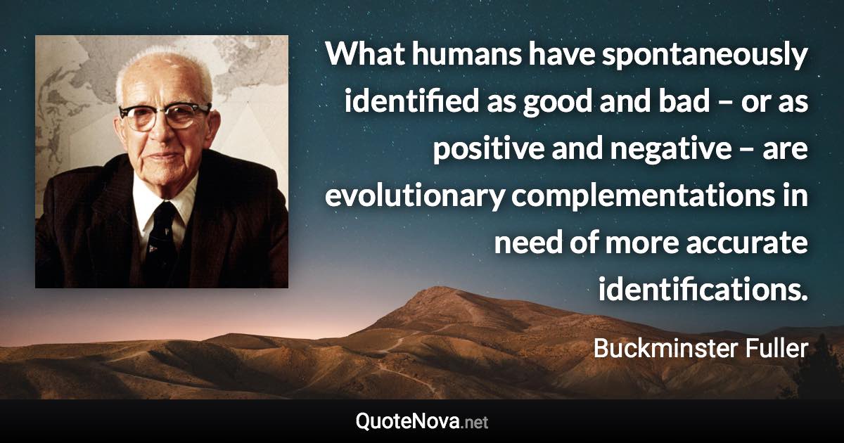 What humans have spontaneously identified as good and bad – or as positive and negative – are evolutionary complementations in need of more accurate identifications. - Buckminster Fuller quote