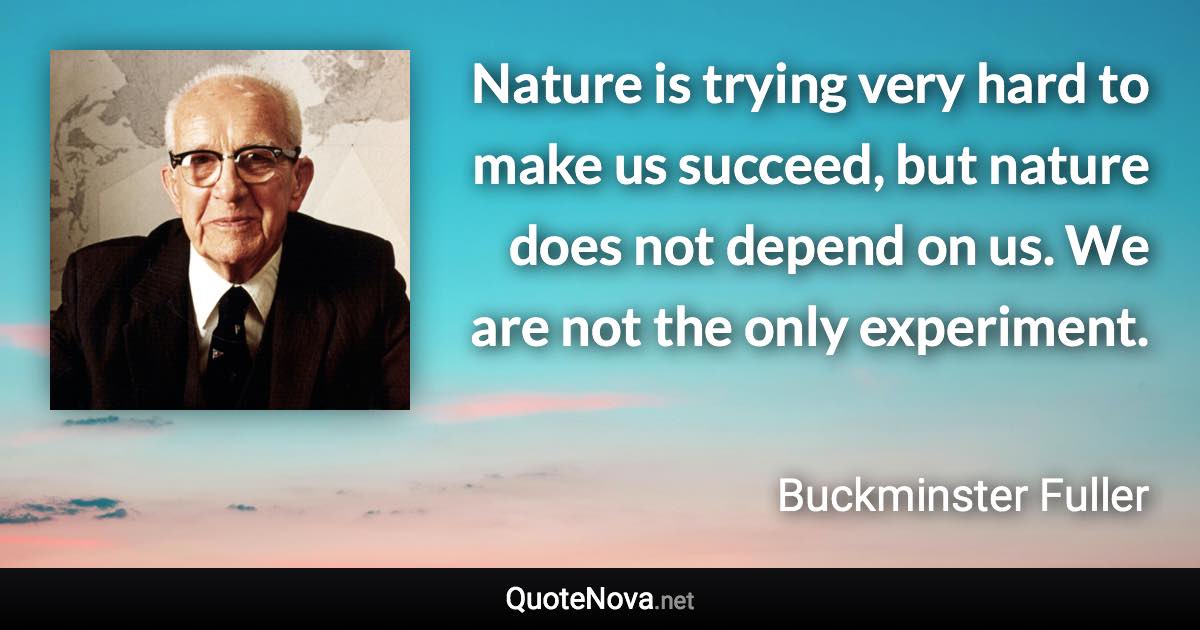 Nature is trying very hard to make us succeed, but nature does not depend on us. We are not the only experiment. - Buckminster Fuller quote