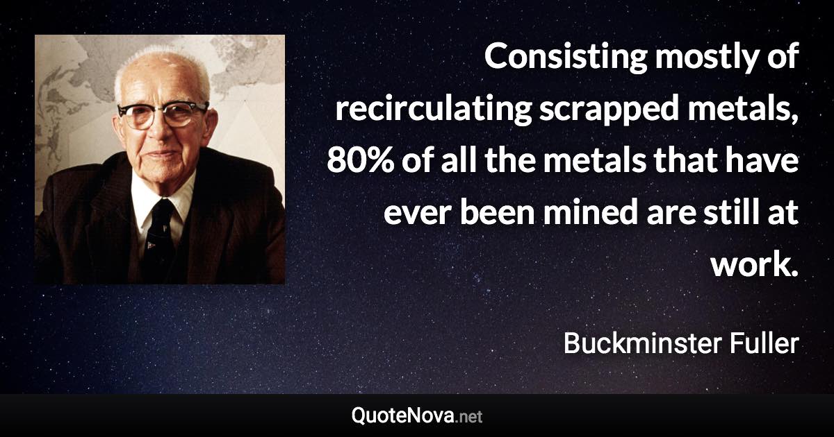 Consisting mostly of recirculating scrapped metals, 80% of all the metals that have ever been mined are still at work. - Buckminster Fuller quote