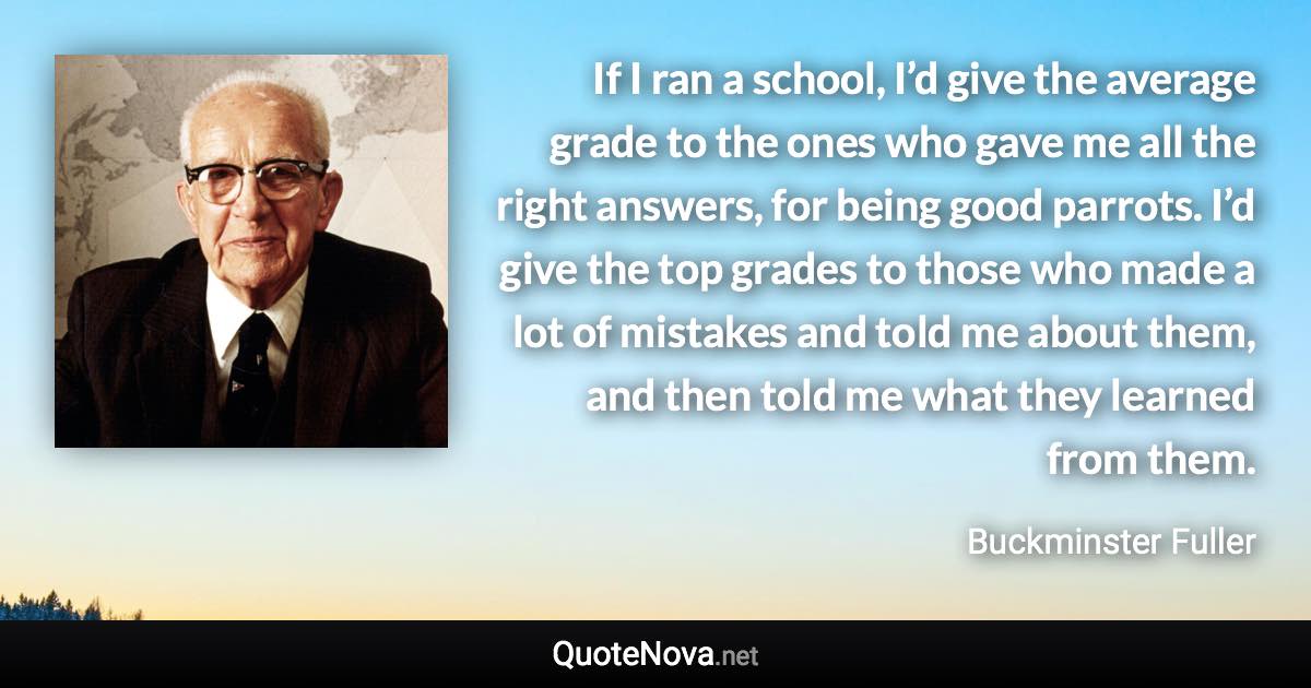 If I ran a school, I’d give the average grade to the ones who gave me all the right answers, for being good parrots. I’d give the top grades to those who made a lot of mistakes and told me about them, and then told me what they learned from them. - Buckminster Fuller quote