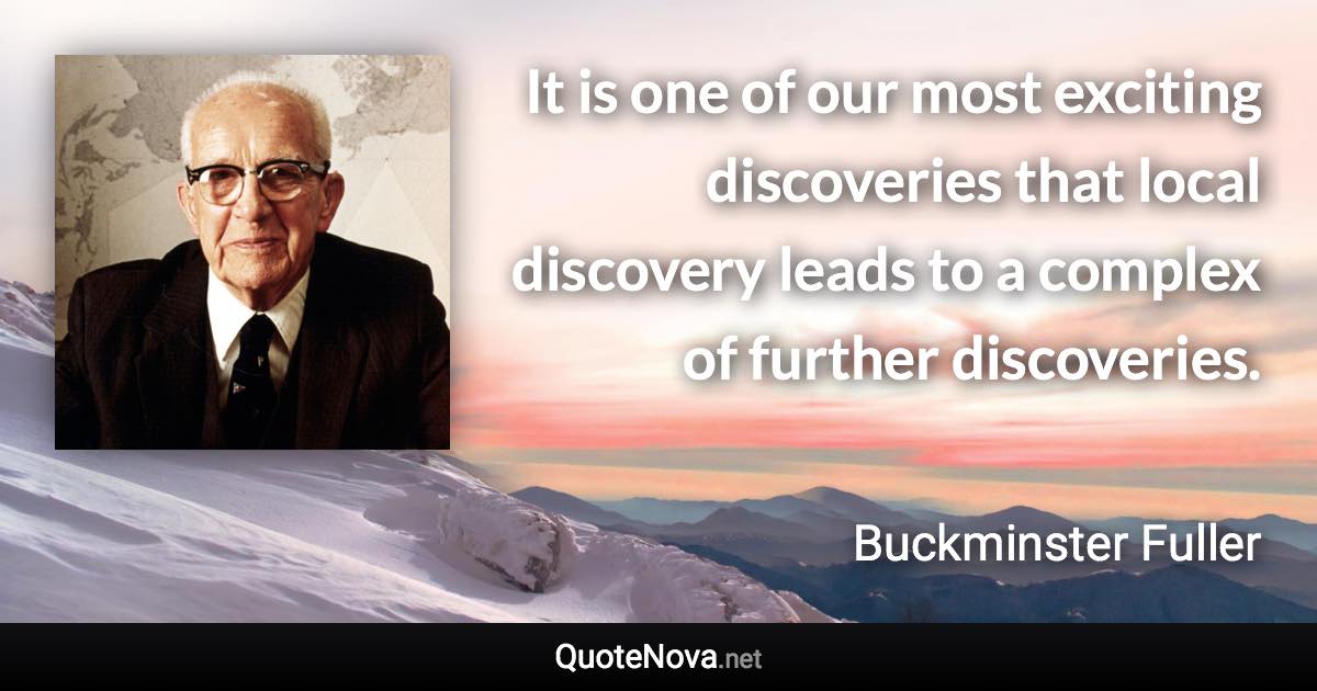 It is one of our most exciting discoveries that local discovery leads to a complex of further discoveries. - Buckminster Fuller quote