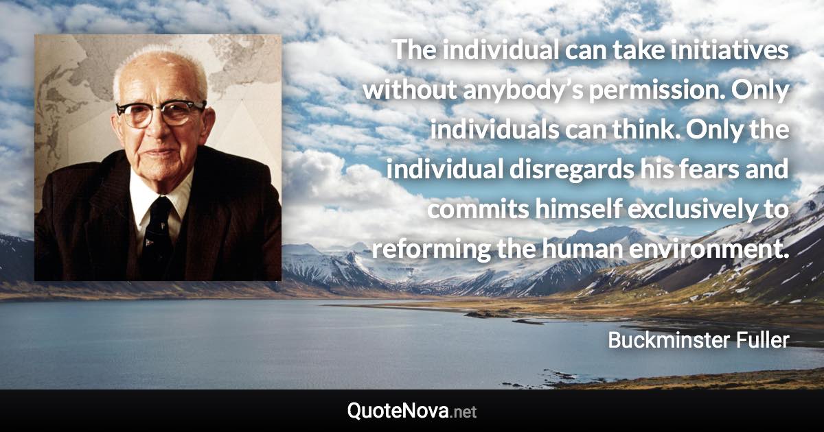 The individual can take initiatives without anybody’s permission. Only individuals can think. Only the individual disregards his fears and commits himself exclusively to reforming the human environment. - Buckminster Fuller quote