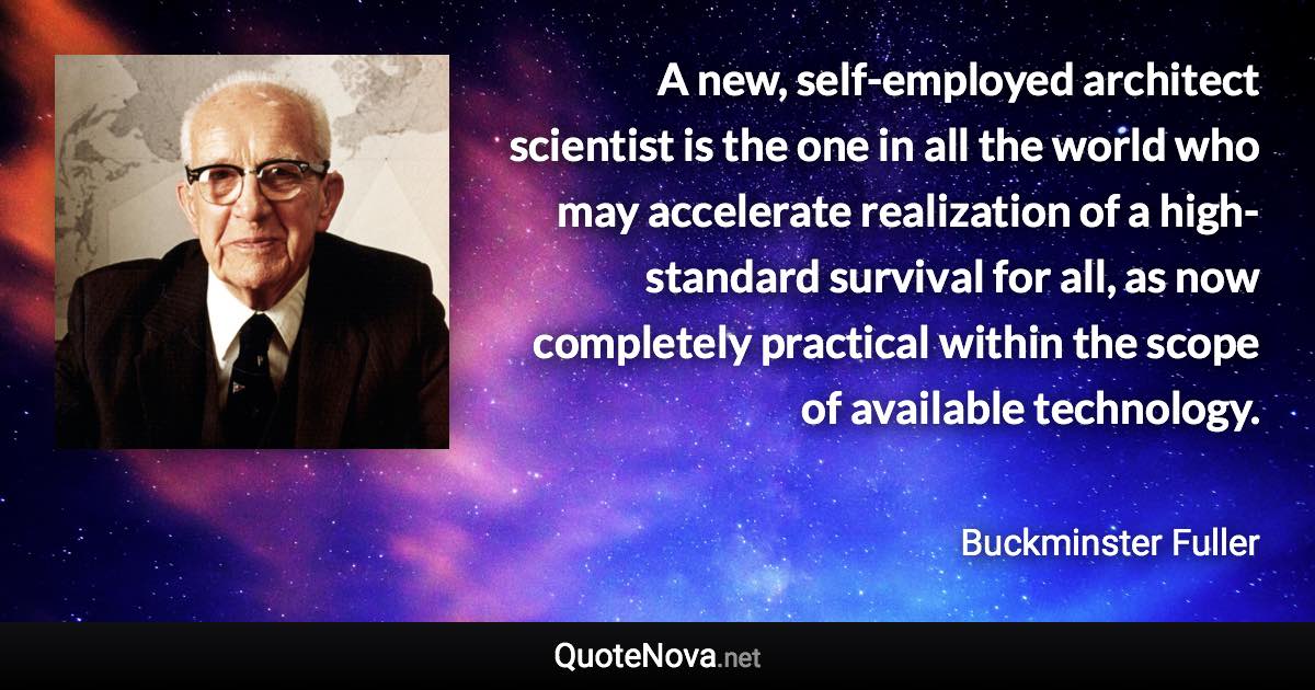 A new, self-employed architect scientist is the one in all the world who may accelerate realization of a high-standard survival for all, as now completely practical within the scope of available technology. - Buckminster Fuller quote