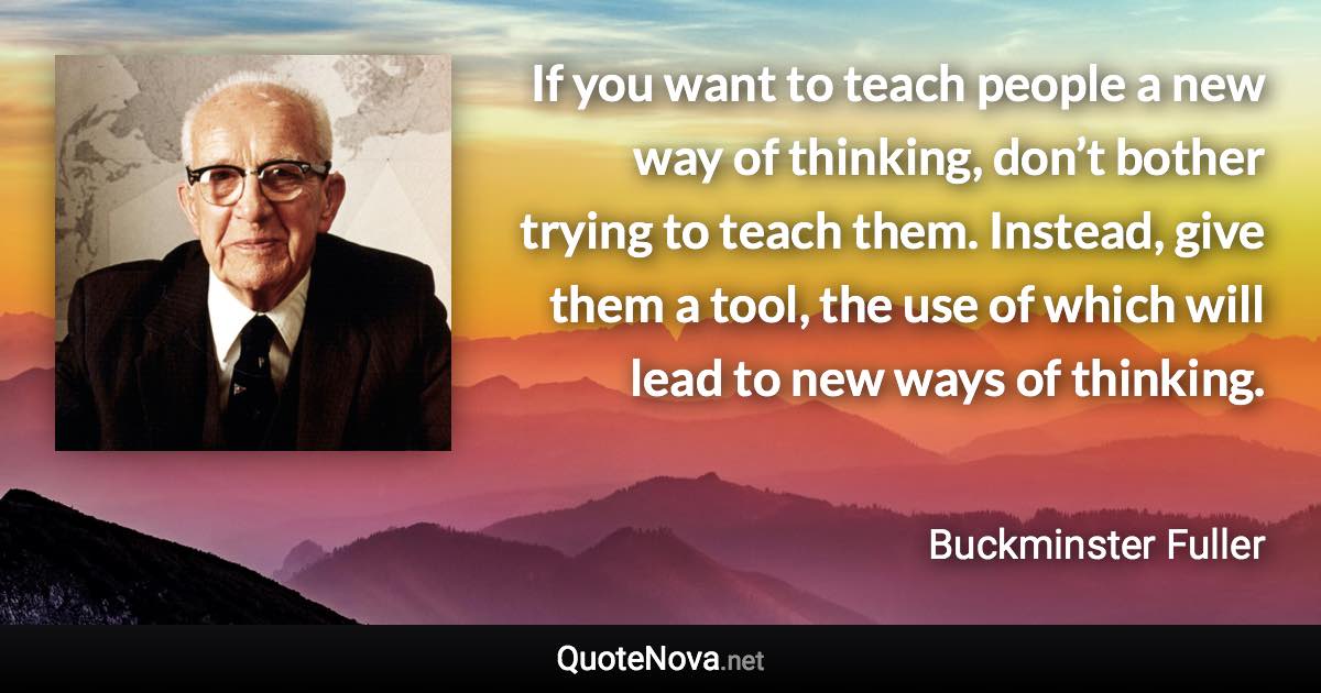 If you want to teach people a new way of thinking, don’t bother trying to teach them. Instead, give them a tool, the use of which will lead to new ways of thinking. - Buckminster Fuller quote