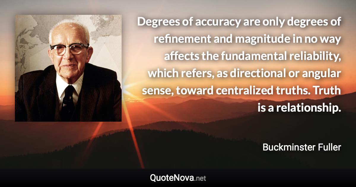 Degrees of accuracy are only degrees of refinement and magnitude in no way affects the fundamental reliability, which refers, as directional or angular sense, toward centralized truths. Truth is a relationship. - Buckminster Fuller quote