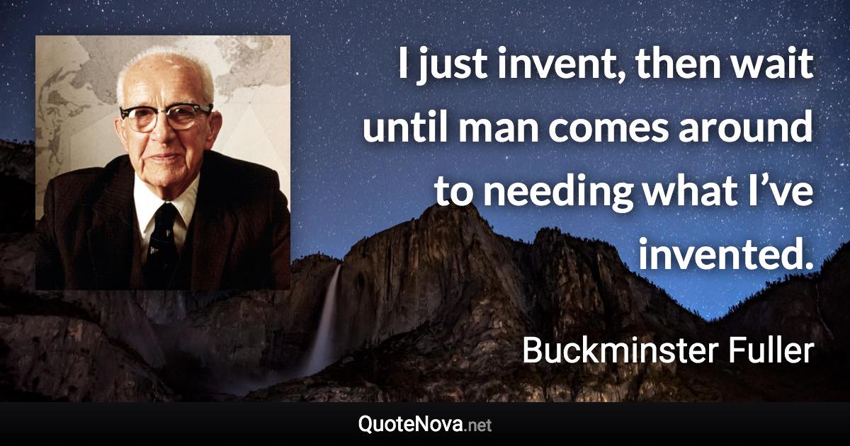 I just invent, then wait until man comes around to needing what I’ve invented. - Buckminster Fuller quote