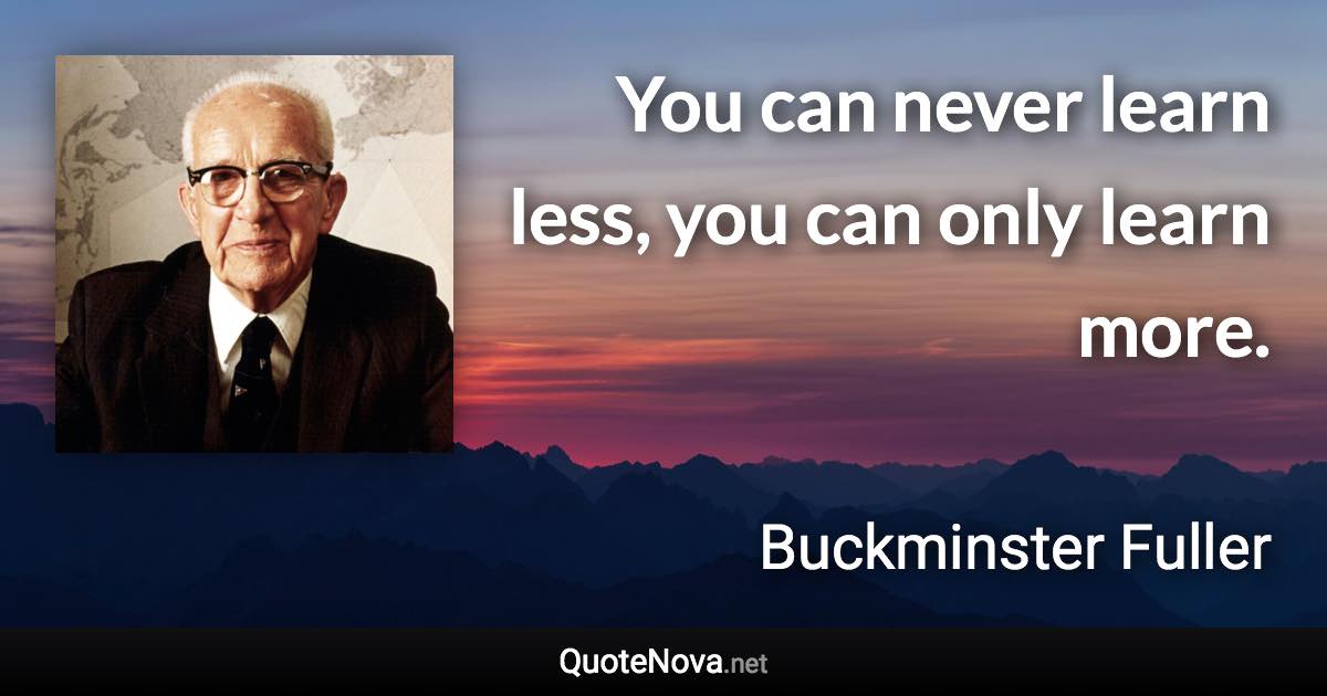 You can never learn less, you can only learn more. - Buckminster Fuller quote