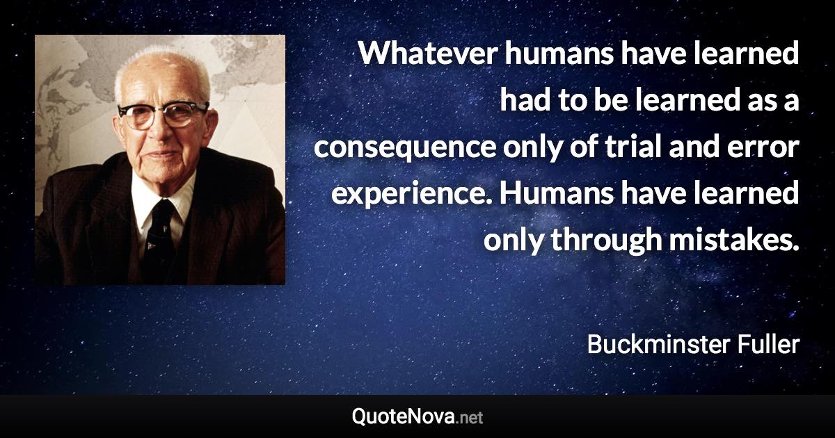 Whatever humans have learned had to be learned as a consequence only of trial and error experience. Humans have learned only through mistakes. - Buckminster Fuller quote