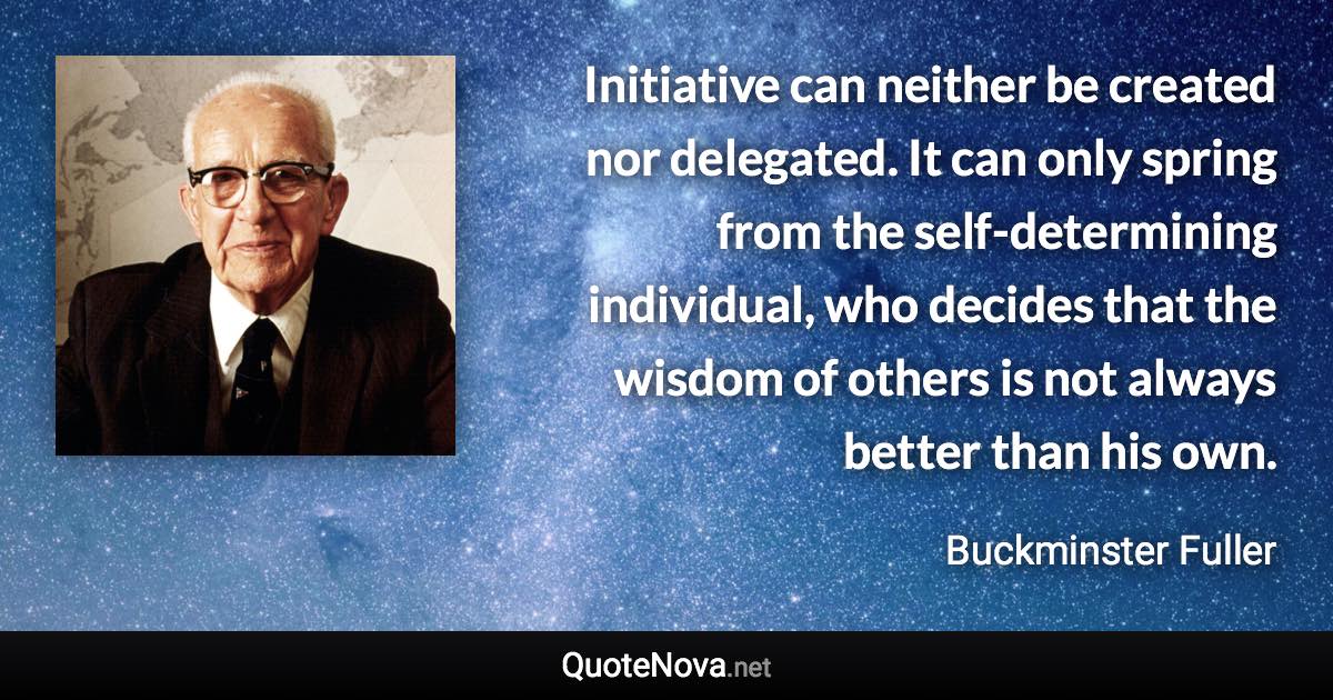 Initiative can neither be created nor delegated. It can only spring from the self-determining individual, who decides that the wisdom of others is not always better than his own. - Buckminster Fuller quote