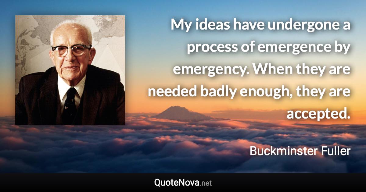 My ideas have undergone a process of emergence by emergency. When they are needed badly enough, they are accepted. - Buckminster Fuller quote