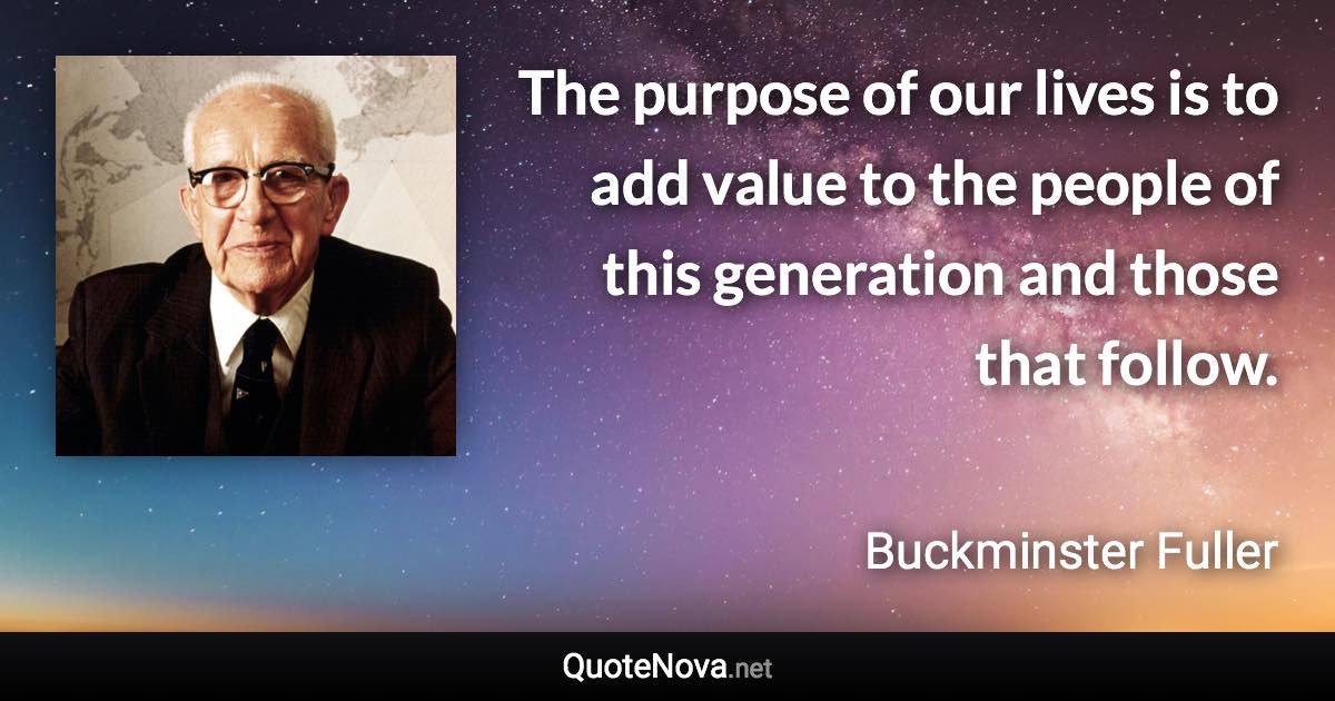 The purpose of our lives is to add value to the people of this generation and those that follow. - Buckminster Fuller quote