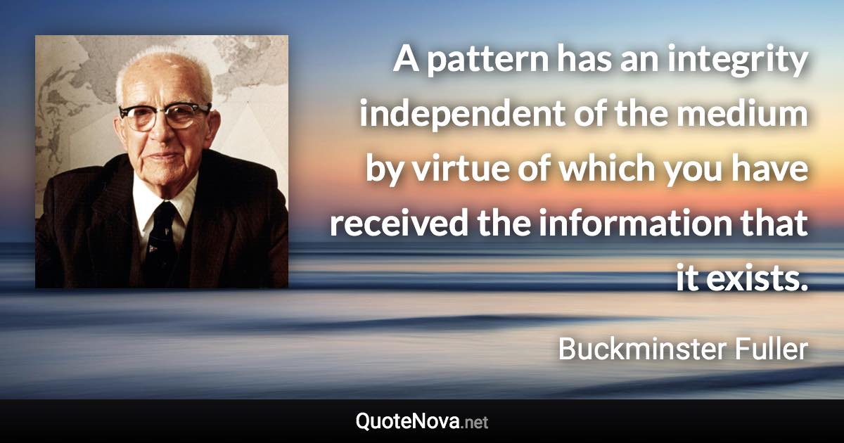 A pattern has an integrity independent of the medium by virtue of which you have received the information that it exists. - Buckminster Fuller quote