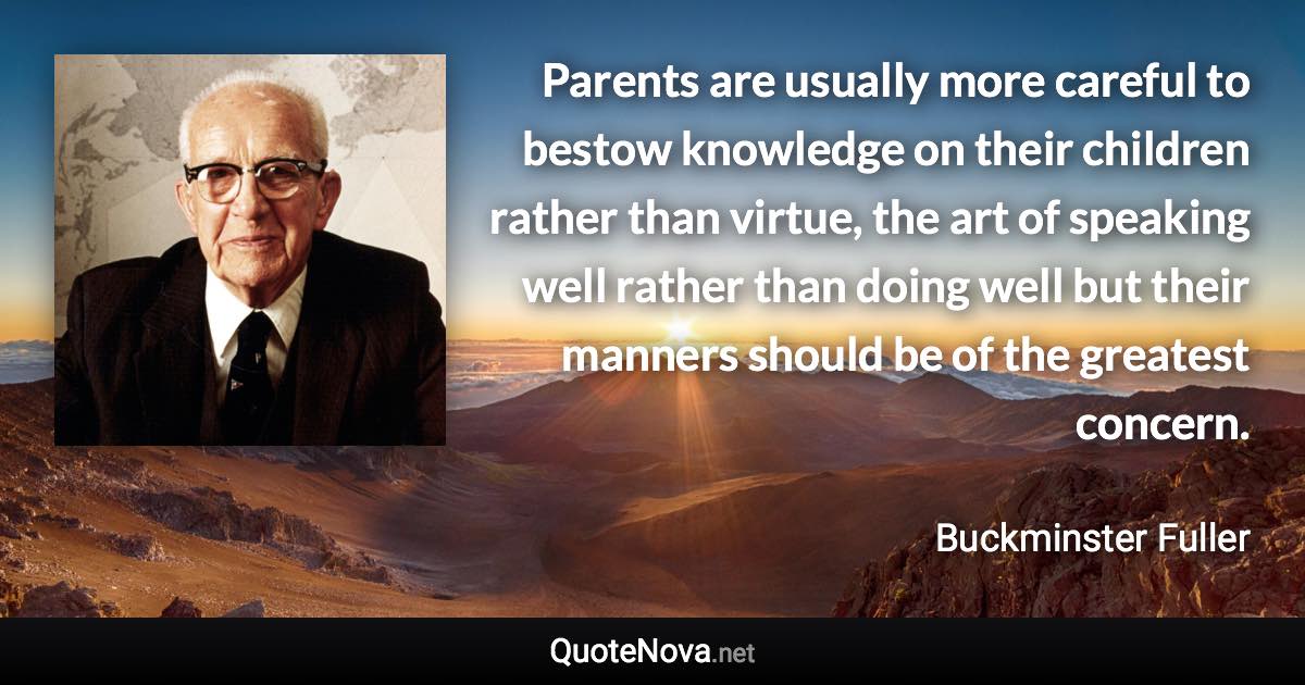 Parents are usually more careful to bestow knowledge on their children rather than virtue, the art of speaking well rather than doing well but their manners should be of the greatest concern. - Buckminster Fuller quote