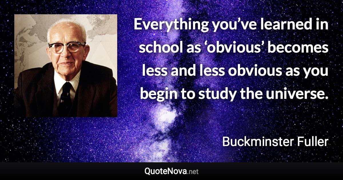 Everything you’ve learned in school as ‘obvious’ becomes less and less obvious as you begin to study the universe. - Buckminster Fuller quote