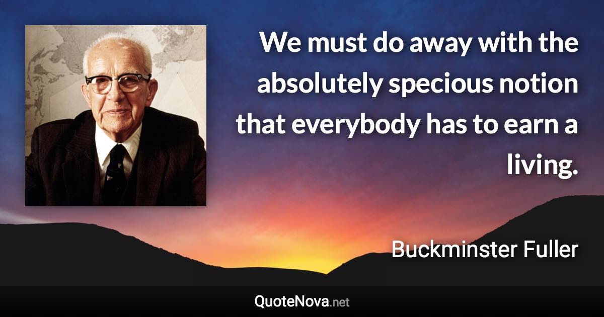 We must do away with the absolutely specious notion that everybody has to earn a living. - Buckminster Fuller quote