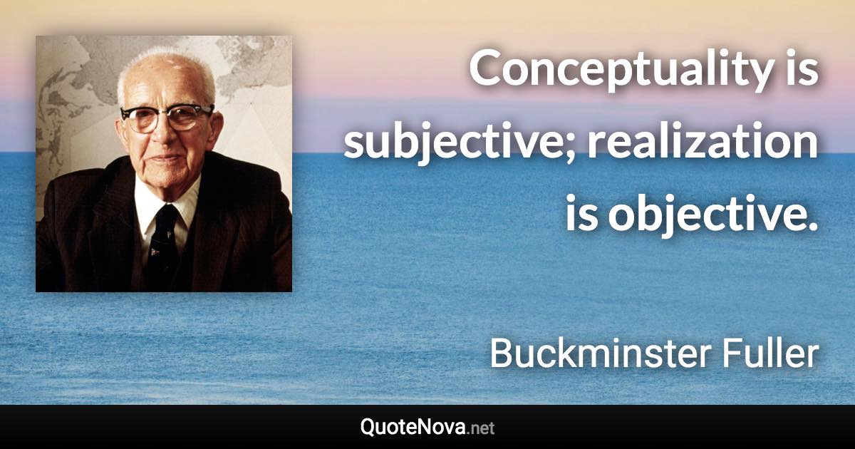 Conceptuality is subjective; realization is objective. - Buckminster Fuller quote