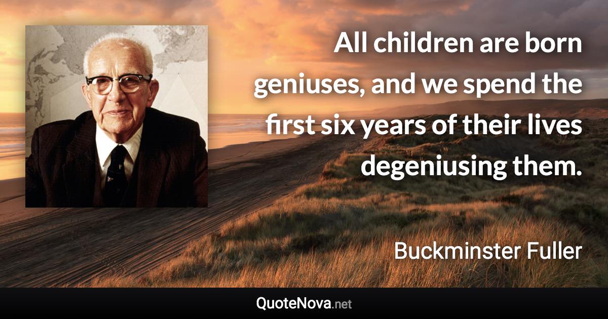 All children are born geniuses, and we spend the first six years of their lives degeniusing them. - Buckminster Fuller quote