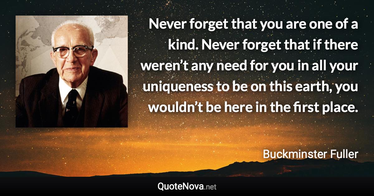 Never forget that you are one of a kind. Never forget that if there weren’t any need for you in all your uniqueness to be on this earth, you wouldn’t be here in the first place. - Buckminster Fuller quote