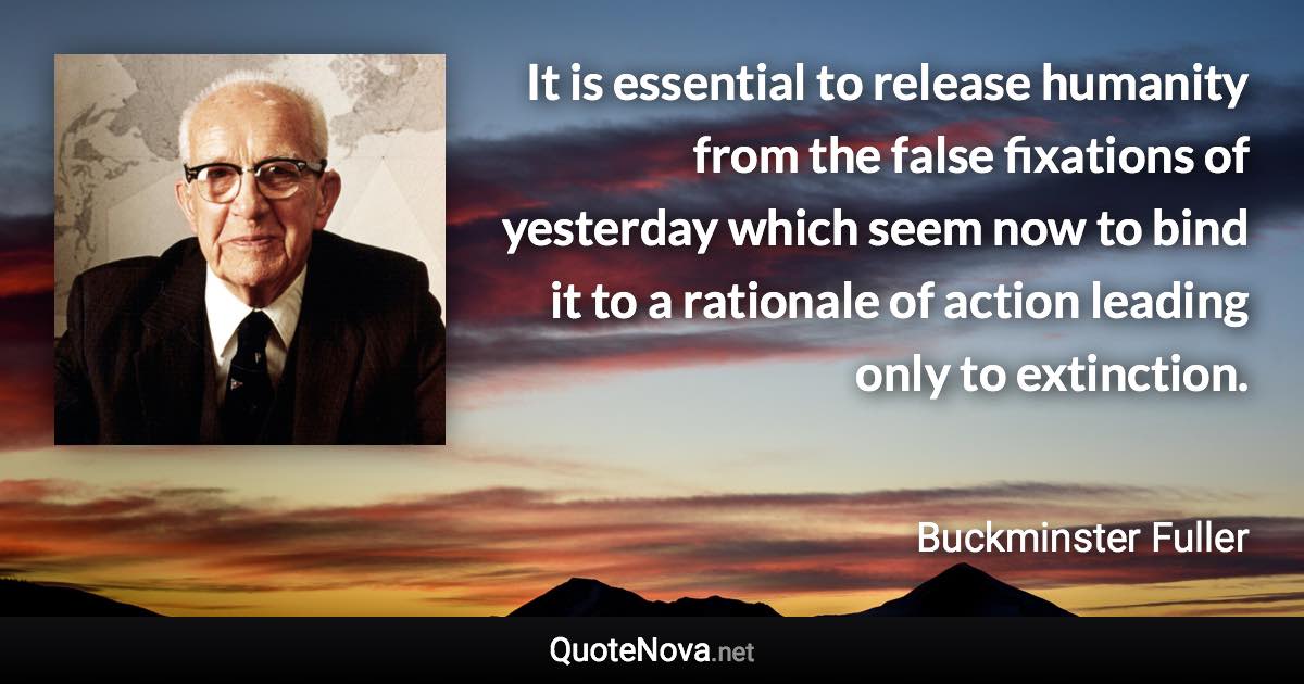 It is essential to release humanity from the false fixations of yesterday which seem now to bind it to a rationale of action leading only to extinction. - Buckminster Fuller quote