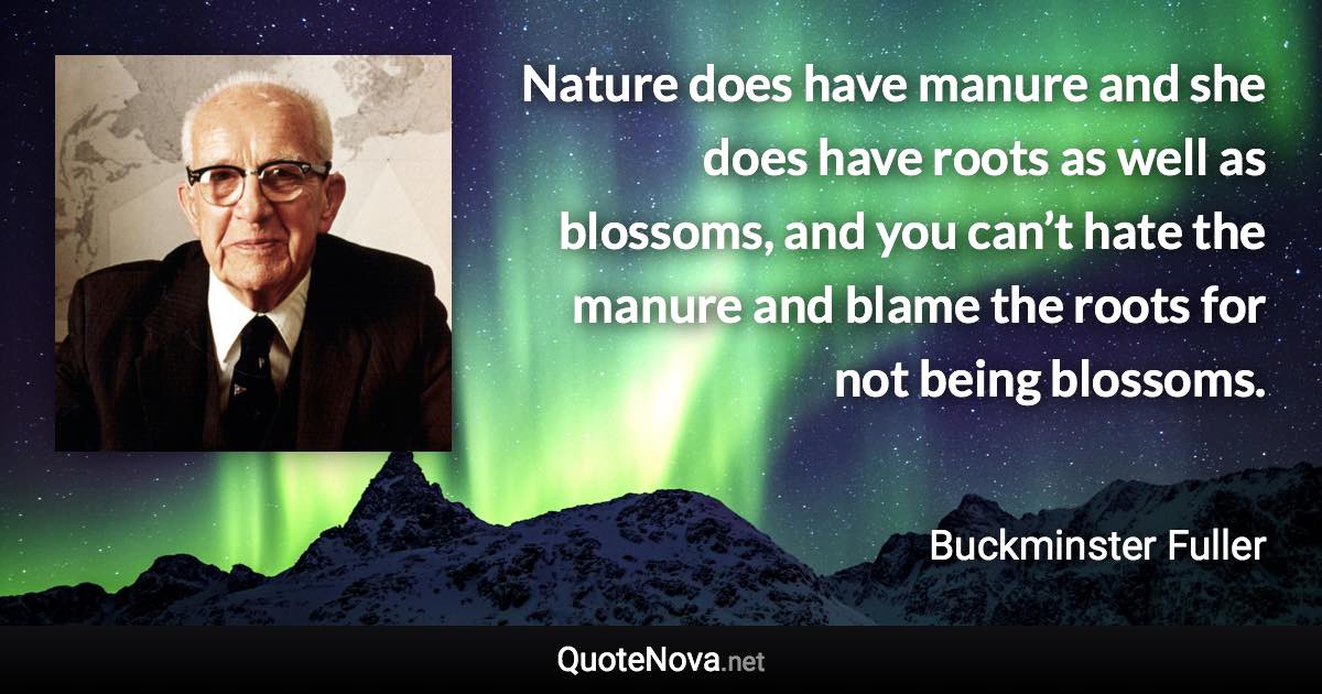 Nature does have manure and she does have roots as well as blossoms, and you can’t hate the manure and blame the roots for not being blossoms. - Buckminster Fuller quote