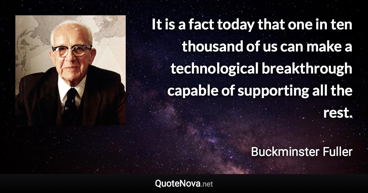 It is a fact today that one in ten thousand of us can make a technological breakthrough capable of supporting all the rest. - Buckminster Fuller quote