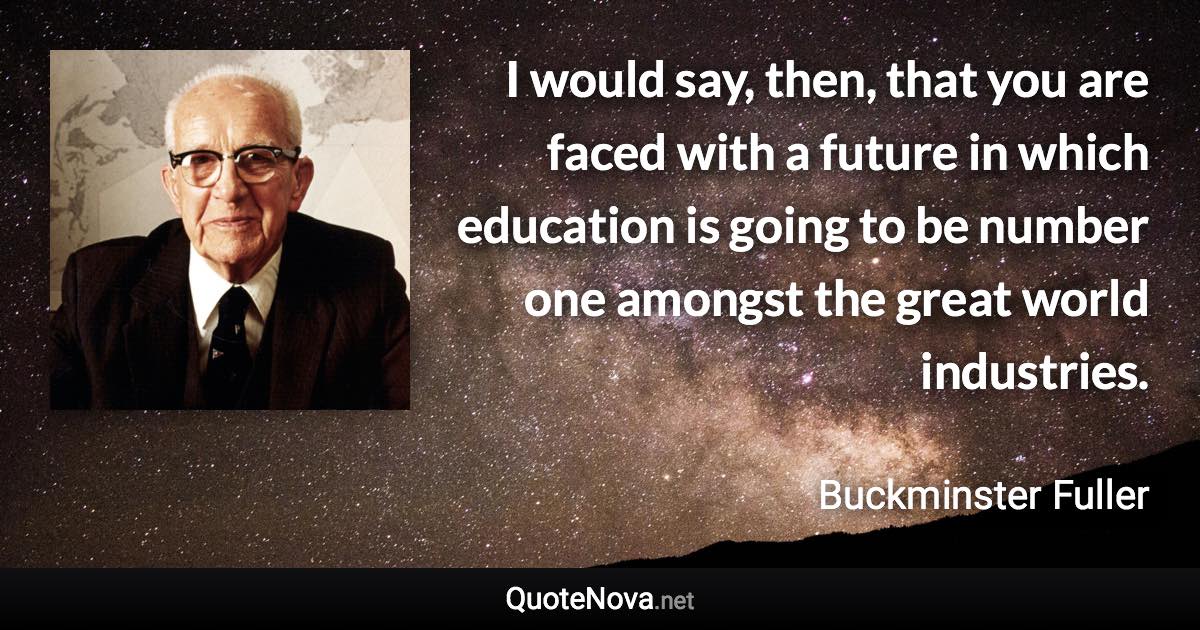 I would say, then, that you are faced with a future in which education is going to be number one amongst the great world industries. - Buckminster Fuller quote