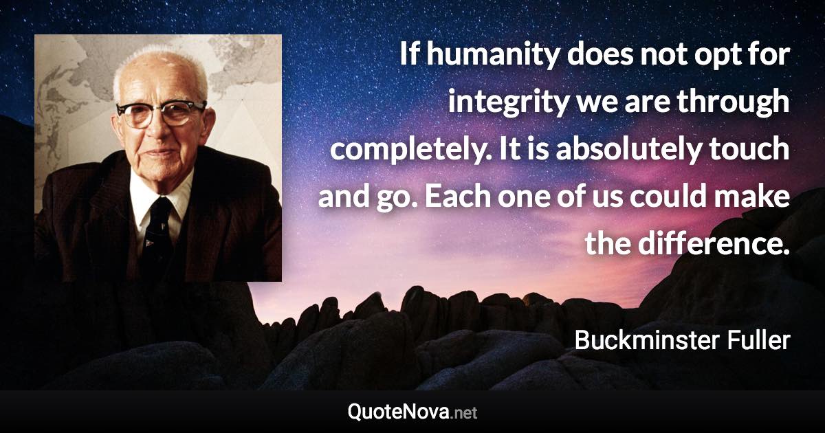 If humanity does not opt for integrity we are through completely. It is absolutely touch and go. Each one of us could make the difference. - Buckminster Fuller quote