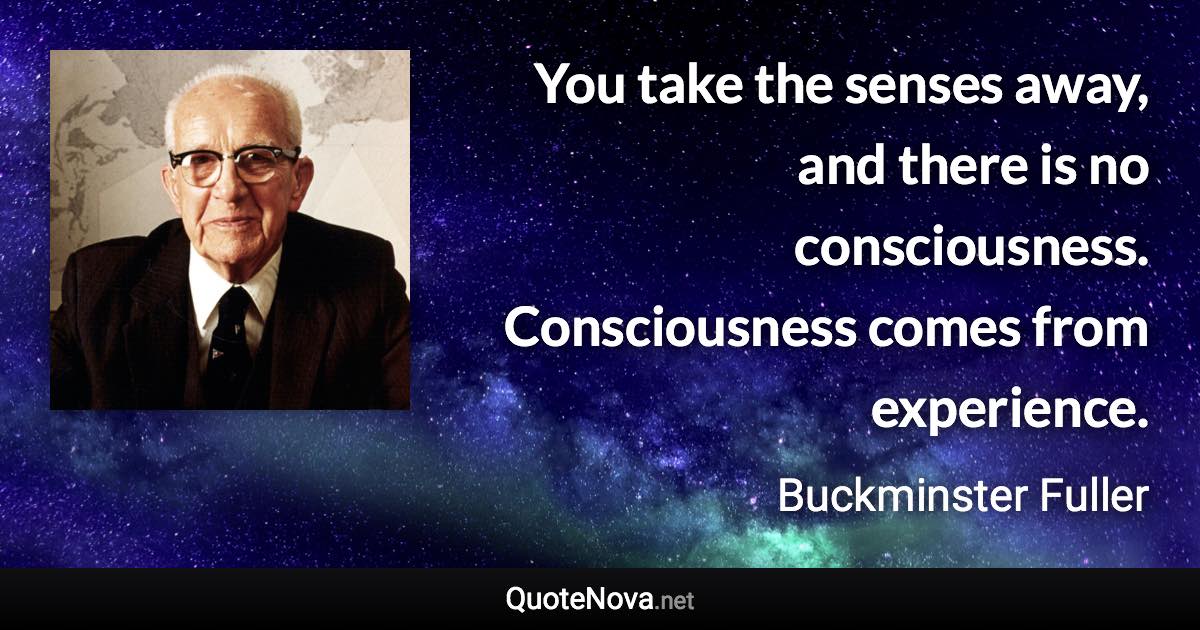 You take the senses away, and there is no consciousness. Consciousness comes from experience. - Buckminster Fuller quote