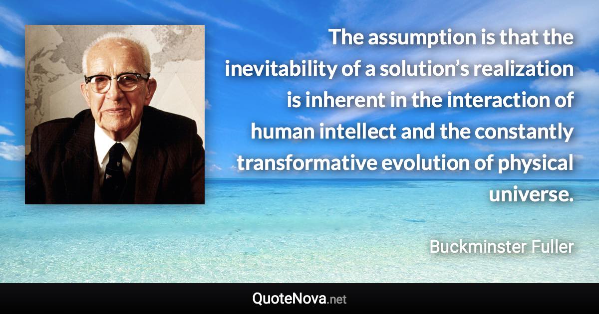 The assumption is that the inevitability of a solution’s realization is inherent in the interaction of human intellect and the constantly transformative evolution of physical universe. - Buckminster Fuller quote