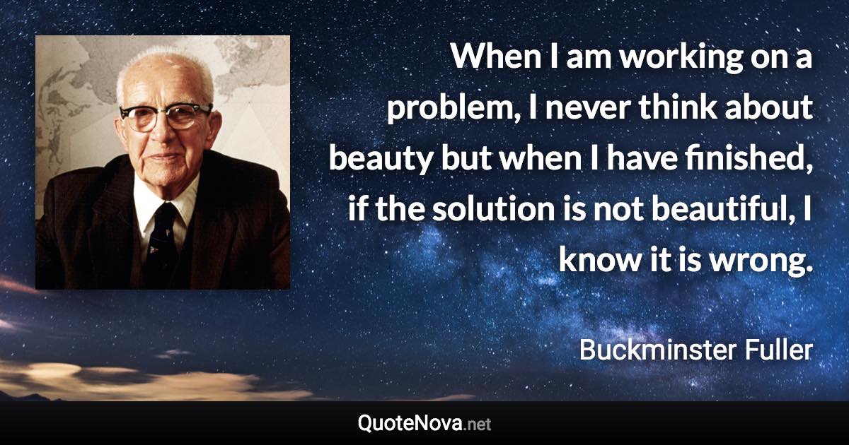 When I am working on a problem, I never think about beauty but when I have finished, if the solution is not beautiful, I know it is wrong. - Buckminster Fuller quote