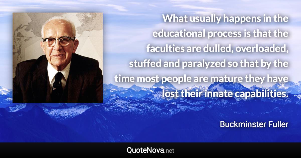 What usually happens in the educational process is that the faculties are dulled, overloaded, stuffed and paralyzed so that by the time most people are mature they have lost their innate capabilities. - Buckminster Fuller quote