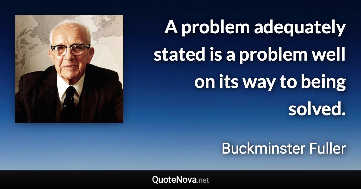 A problem adequately stated is a problem well on its way to being solved. - Buckminster Fuller quote