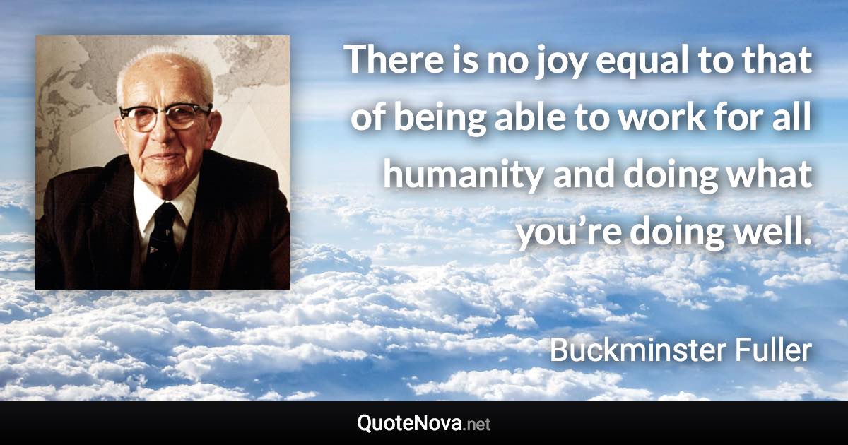 There is no joy equal to that of being able to work for all humanity and doing what you’re doing well. - Buckminster Fuller quote