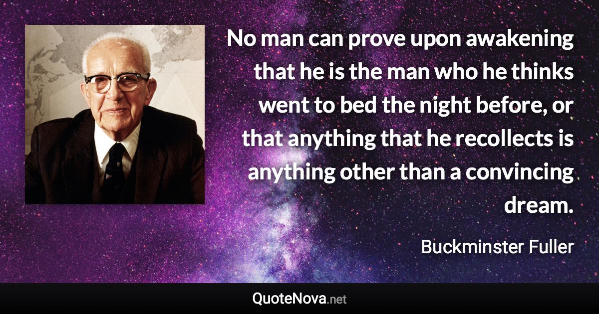 No man can prove upon awakening that he is the man who he thinks went to bed the night before, or that anything that he recollects is anything other than a convincing dream. - Buckminster Fuller quote