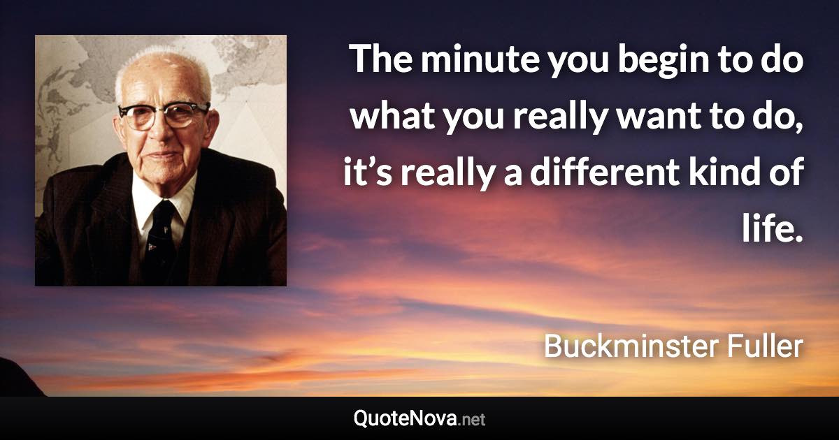 The minute you begin to do what you really want to do, it’s really a different kind of life. - Buckminster Fuller quote
