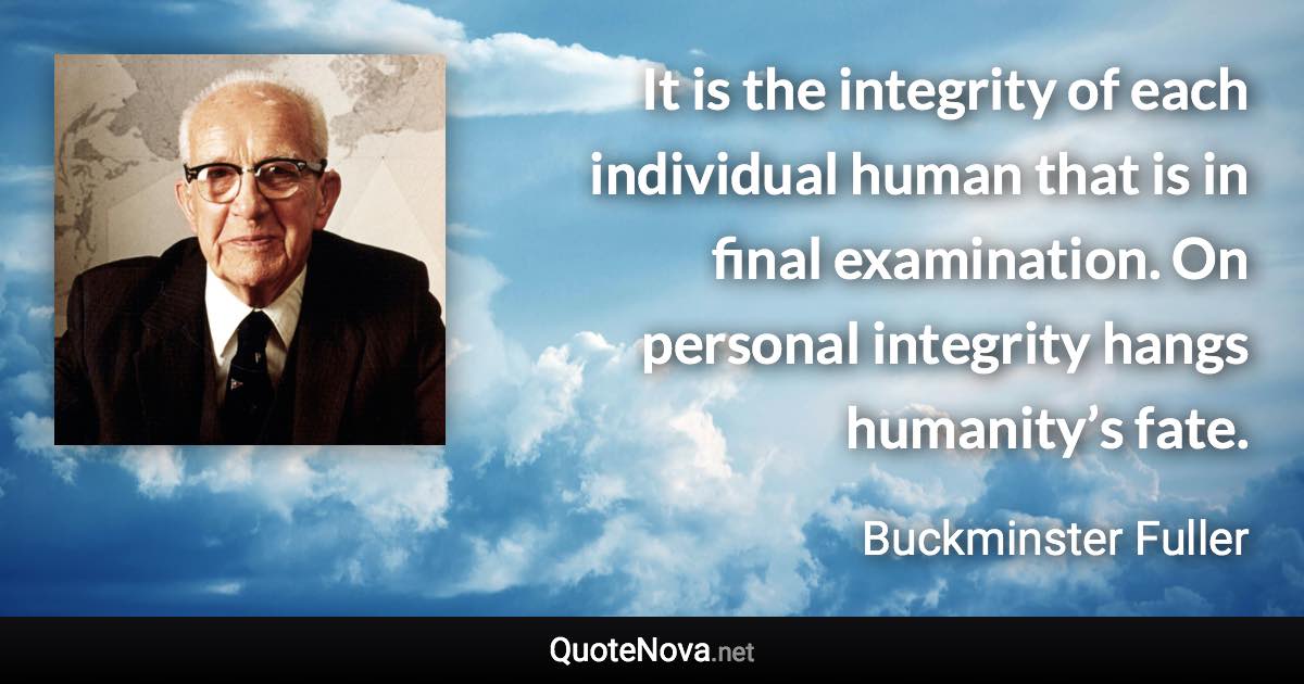 It is the integrity of each individual human that is in final examination. On personal integrity hangs humanity’s fate. - Buckminster Fuller quote