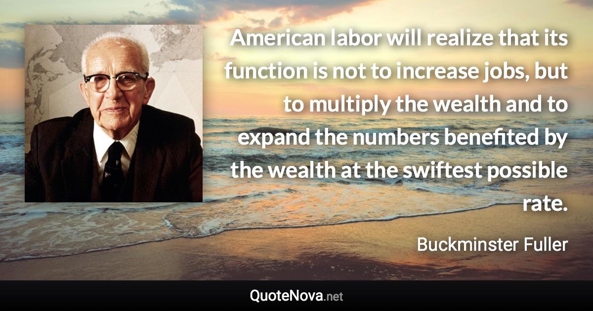 American labor will realize that its function is not to increase jobs, but to multiply the wealth and to expand the numbers benefited by the wealth at the swiftest possible rate. - Buckminster Fuller quote