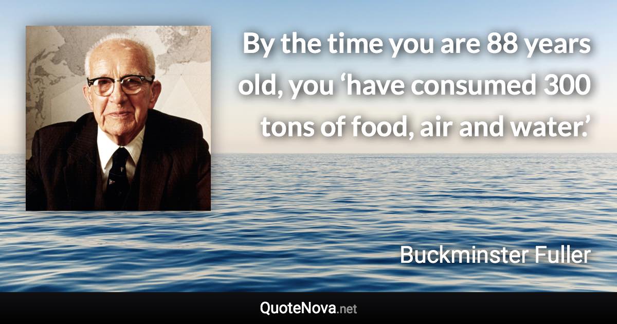 By the time you are 88 years old, you ‘have consumed 300 tons of food, air and water.’ - Buckminster Fuller quote