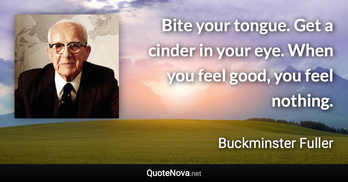 Bite your tongue. Get a cinder in your eye. When you feel good, you feel nothing. - Buckminster Fuller quote