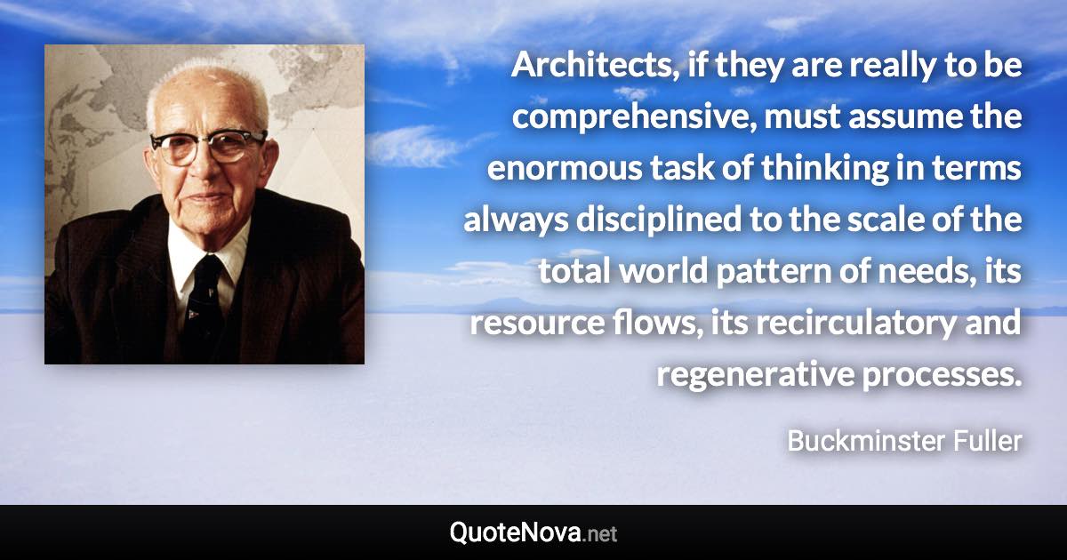 Architects, if they are really to be comprehensive, must assume the enormous task of thinking in terms always disciplined to the scale of the total world pattern of needs, its resource flows, its recirculatory and regenerative processes. - Buckminster Fuller quote