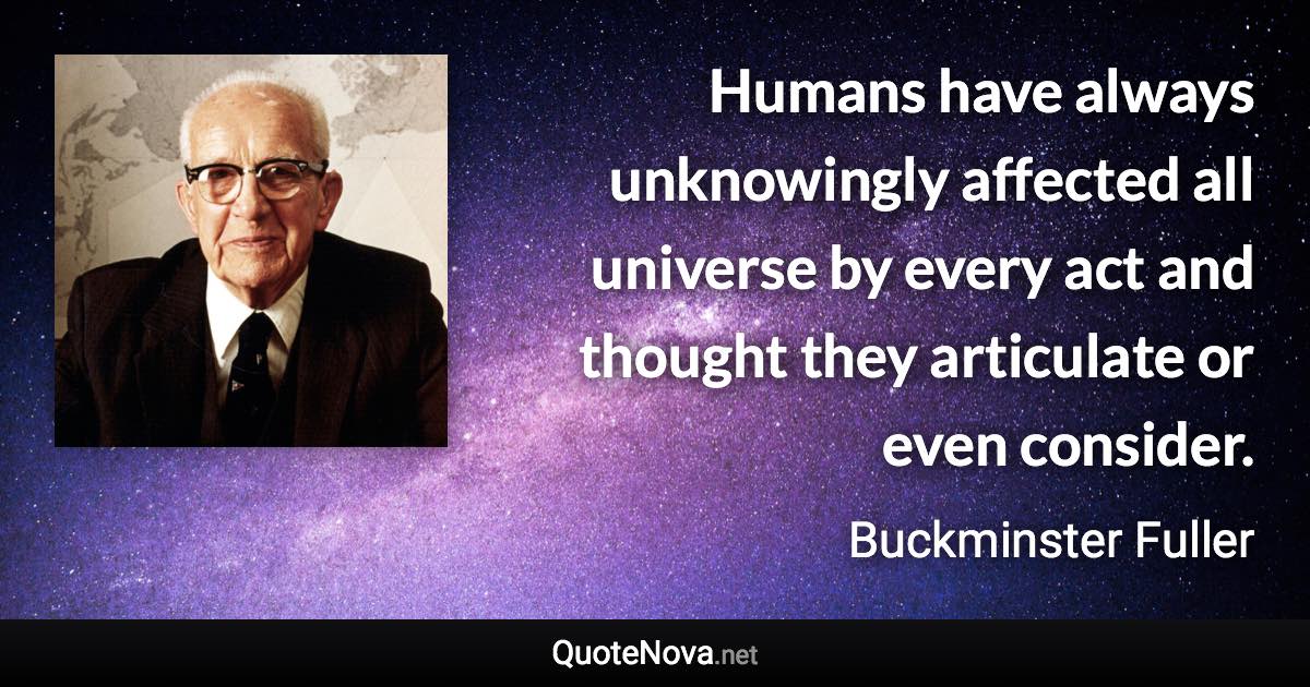 Humans have always unknowingly affected all universe by every act and thought they articulate or even consider. - Buckminster Fuller quote