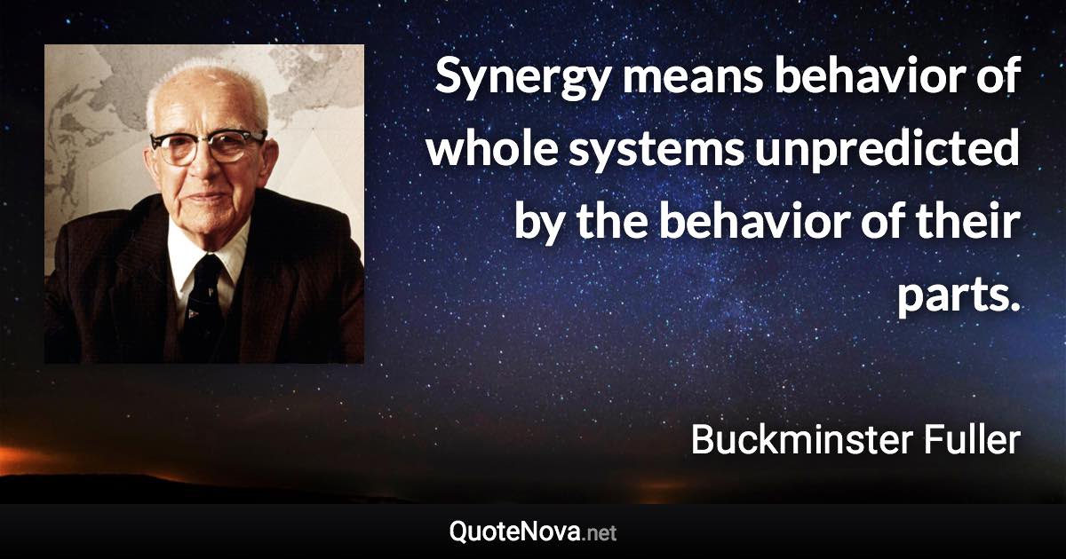 Synergy means behavior of whole systems unpredicted by the behavior of their parts. - Buckminster Fuller quote