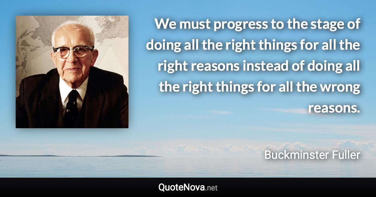 We must progress to the stage of doing all the right things for all the right reasons instead of doing all the right things for all the wrong reasons. - Buckminster Fuller quote