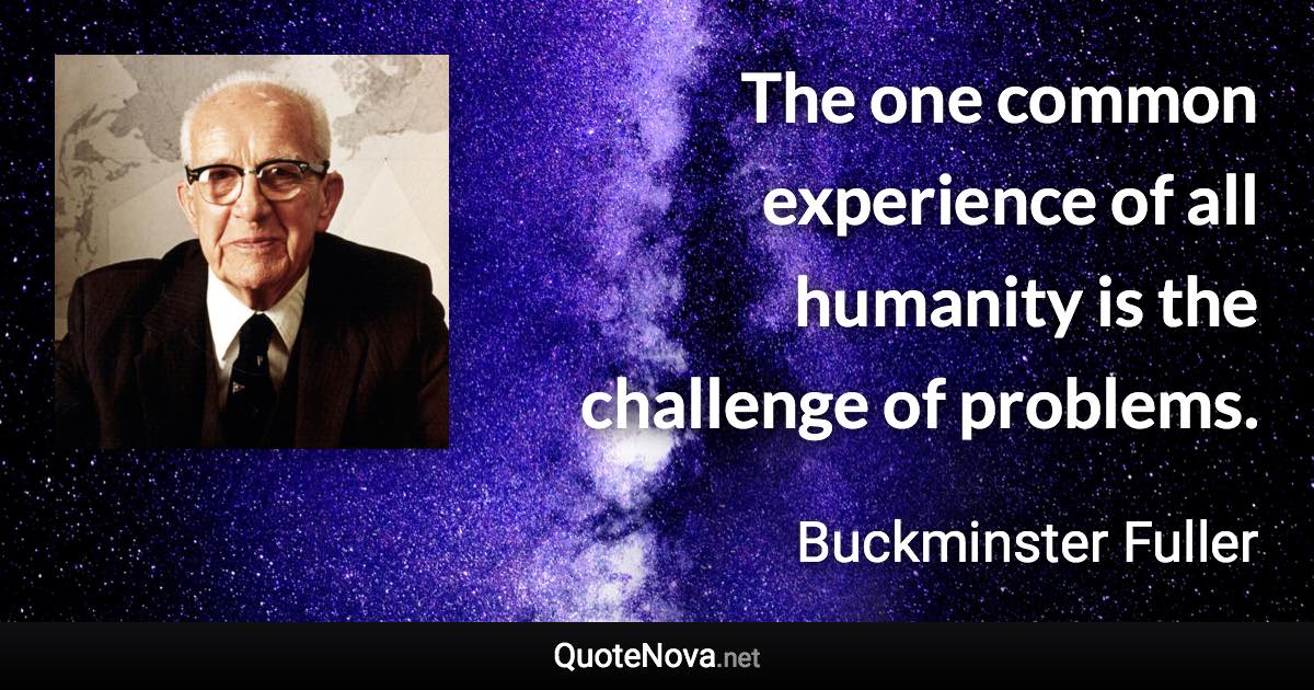 The one common experience of all humanity is the challenge of problems. - Buckminster Fuller quote